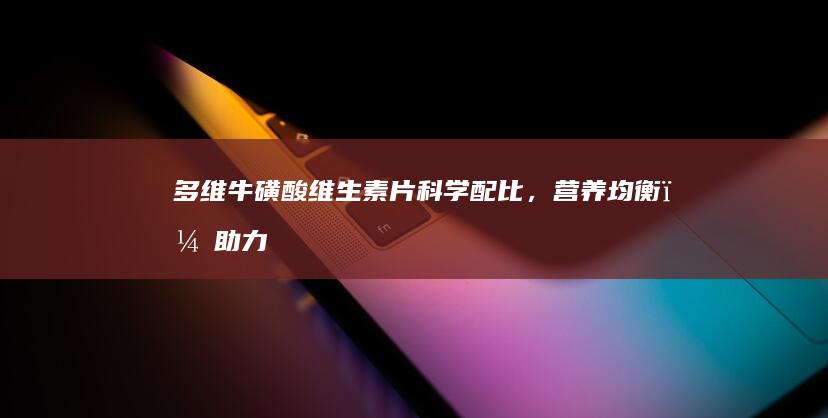 多维牛磺酸维生素片：科学配比，营养均衡，助力健康每一天